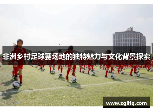 非洲乡村足球赛场地的独特魅力与文化背景探索